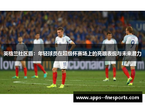 英格兰社区盾：年轻球员在超级杯赛场上的亮眼表现与未来潜力