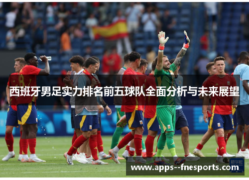 西班牙男足实力排名前五球队全面分析与未来展望