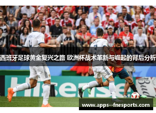 西班牙足球黄金复兴之路 欧洲杯战术革新与崛起的背后分析 西班牙足球黄金复兴之路 欧洲杯战术革新与崛起的背后分析