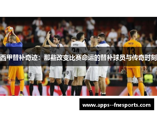 西甲替补奇迹：那些改变比赛命运的替补球员与传奇时刻