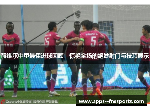 赫维尔中甲最佳进球回顾：惊艳全场的绝妙射门与技巧展示