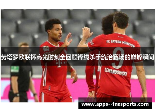 劳塔罗欧联杯高光时刻全回顾锋线杀手统治赛场的巅峰瞬间