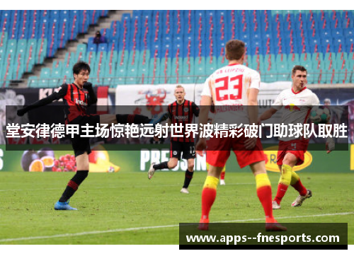 堂安律德甲主场惊艳远射世界波精彩破门助球队取胜 堂安律德甲主场惊艳远射世界波精彩破门助球队取胜