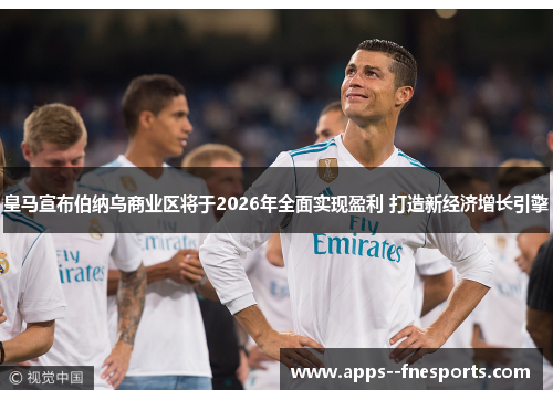 皇马宣布伯纳乌商业区将于2026年全面实现盈利 打造新经济增长引擎 皇马宣布伯纳乌商业区将于2026年全面实现盈利 打造新经济增长引擎