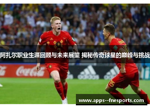 阿扎尔职业生涯回顾与未来展望 揭秘传奇球星的巅峰与挑战